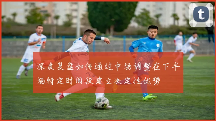 深度复盘如何通过中场调整在下半场特定时间段建立决定性优势